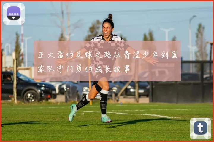 王大雷的足球之路从青涩少年到国家队守门员的成长故事