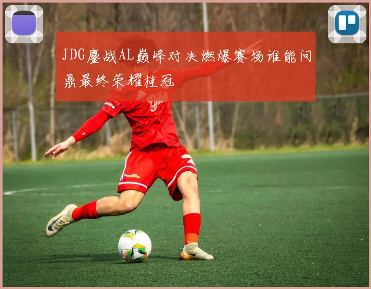 JDG鏖战AL巅峰对决燃爆赛场谁能问鼎最终荣耀桂冠