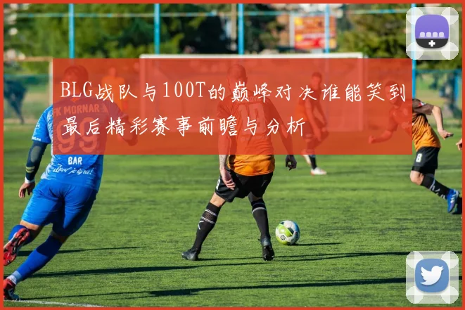 BLG战队与100T的巅峰对决谁能笑到最后精彩赛事前瞻与分析