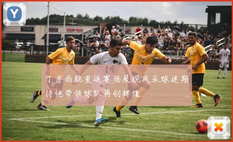 丁彦雨航重返赛场展现风采球迷期待他带领球队再创辉煌