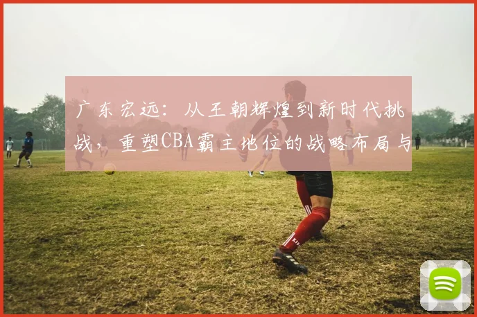广东宏远：从王朝辉煌到新时代挑战，重塑CBA霸主地位的战略布局与未来展望