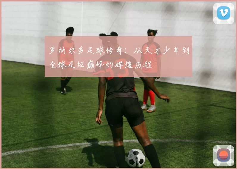 罗纳尔多足球传奇：从天才少年到全球足坛巅峰的辉煌历程