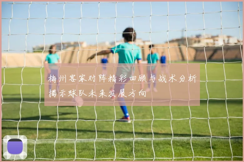 梅州客家对阵精彩回顾与战术分析揭示球队未来发展方向