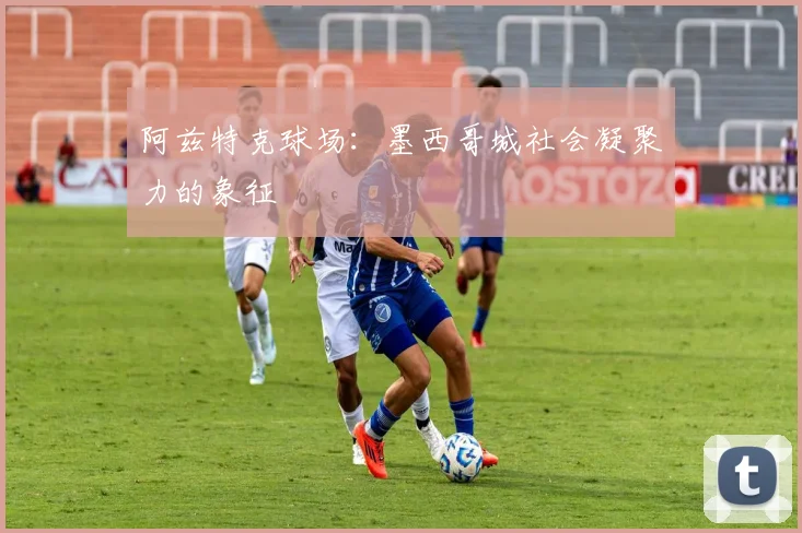 阿兹特克球场：墨西哥城社会凝聚力的象征