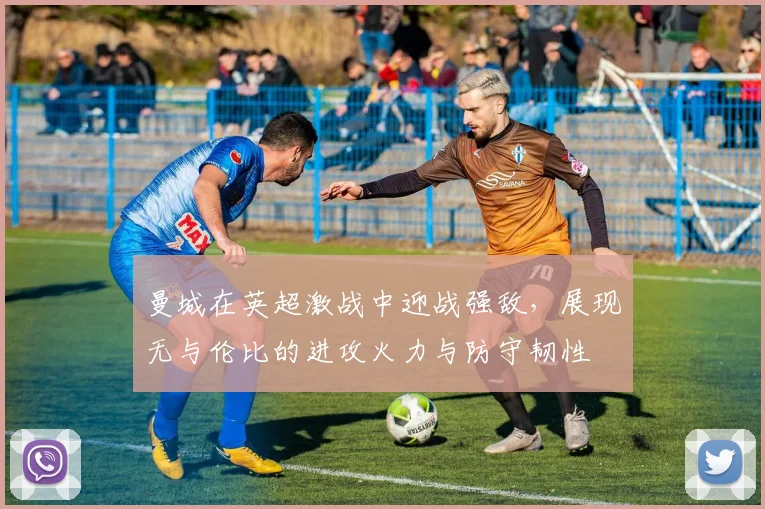 曼城在英超激战中迎战强敌，展现无与伦比的进攻火力与防守韧性