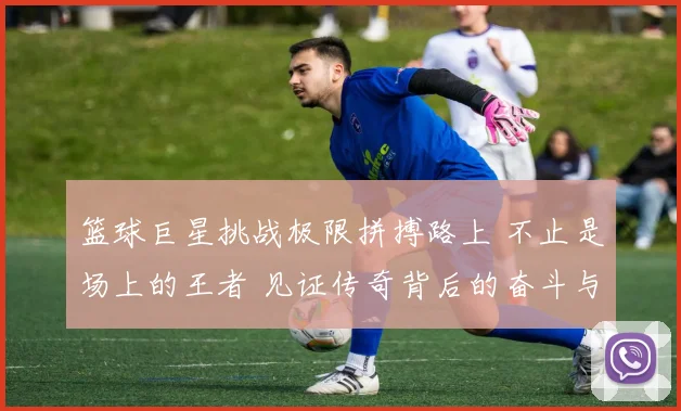 篮球巨星挑战极限拼搏路上 不止是场上的王者 见证传奇背后的奋斗与坚持