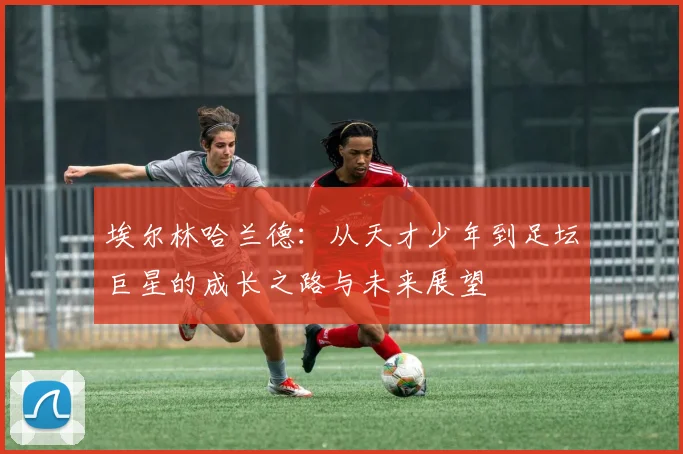 埃尔林哈兰德：从天才少年到足坛巨星的成长之路与未来展望