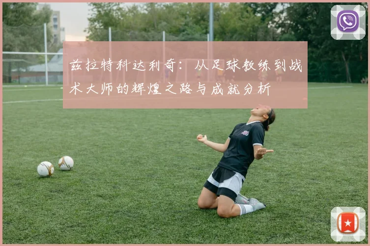 兹拉特科达利奇：从足球教练到战术大师的辉煌之路与成就分析