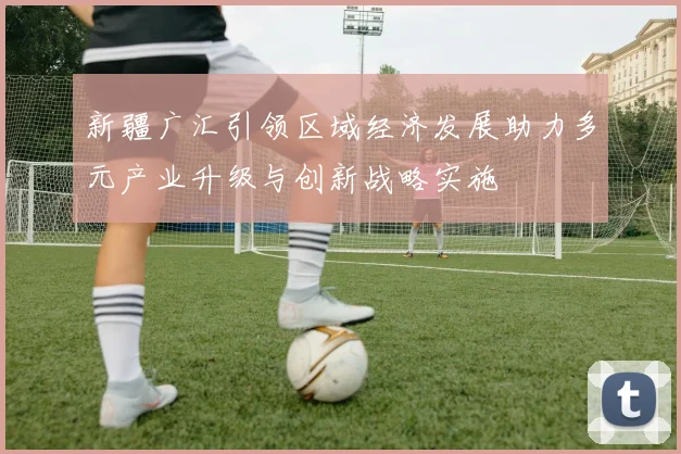 新疆广汇引领区域经济发展助力多元产业升级与创新战略实施