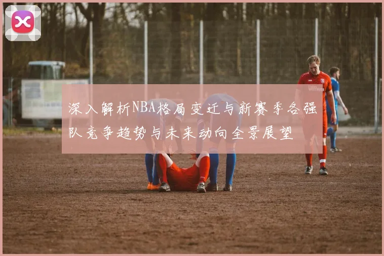 深入解析NBA格局变迁与新赛季各强队竞争趋势与未来动向全景展望