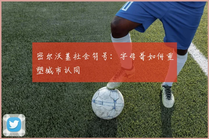 密尔沃基社会符号：字母哥如何重塑城市认同
