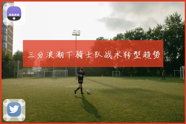 三分浪潮下骑士队战术转型趋势
