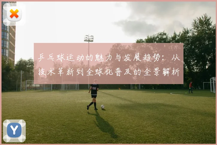 乒乓球运动的魅力与发展趋势：从技术革新到全球化普及的全景解析