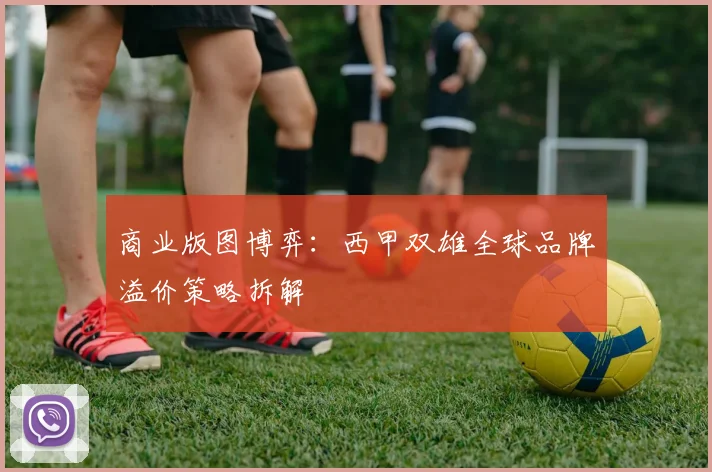 商业版图博弈：西甲双雄全球品牌溢价策略拆解